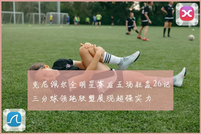 克尼佩尔全明星赛后五场狂轰26记三分球领跑联盟展现超强实力