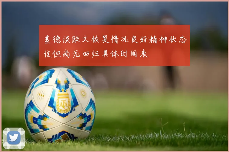 基德谈欧文恢复情况良好精神状态佳但尚无回归具体时间表