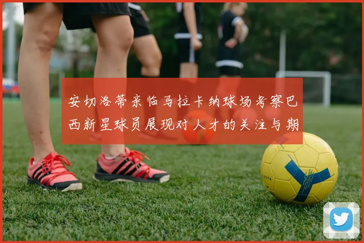 安切洛蒂亲临马拉卡纳球场考察巴西新星球员展现对人才的关注与期待