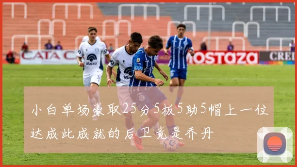小白单场豪取25分5板5助5帽上一位达成此成就的后卫竟是乔丹
