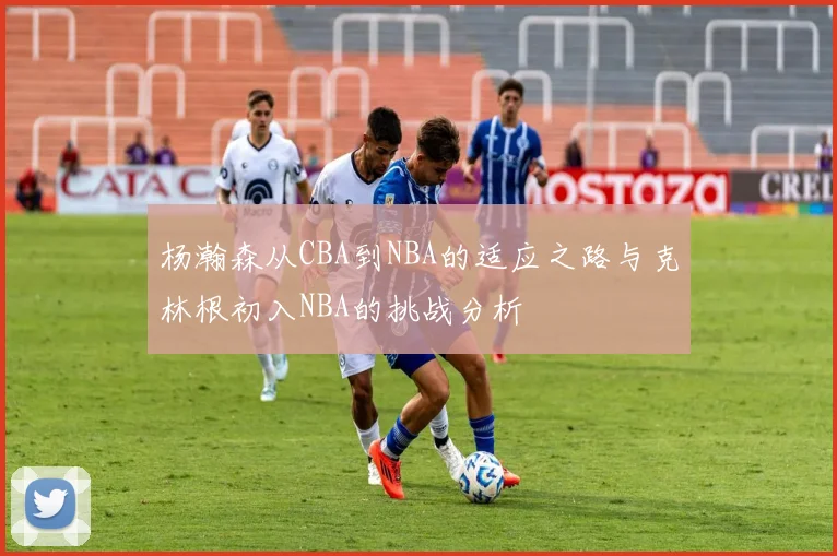 杨瀚森从CBA到NBA的适应之路与克林根初入NBA的挑战分析