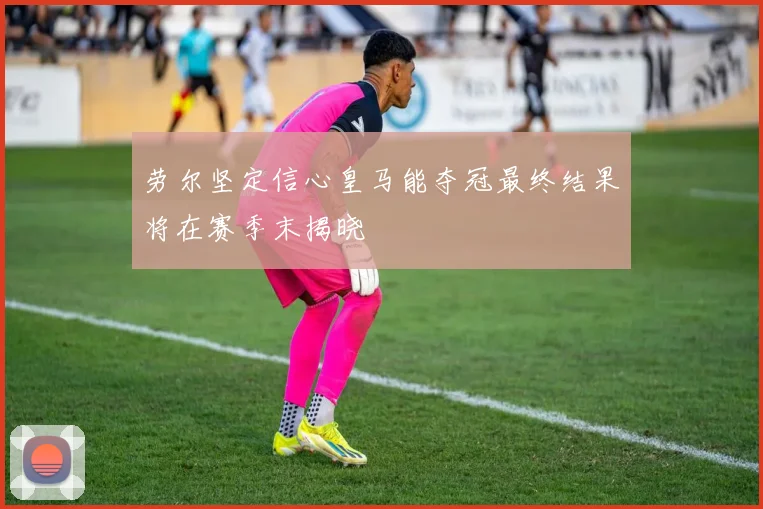 劳尔坚定信心皇马能夺冠最终结果将在赛季末揭晓