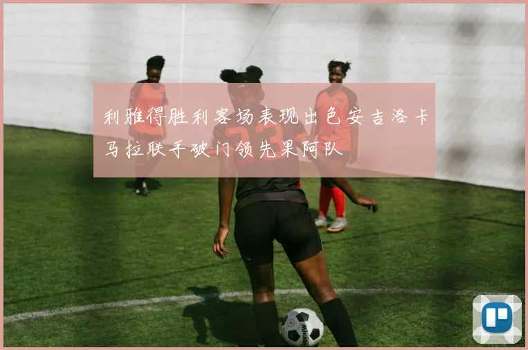 利雅得胜利客场表现出色安吉洛卡马拉联手破门领先果阿队