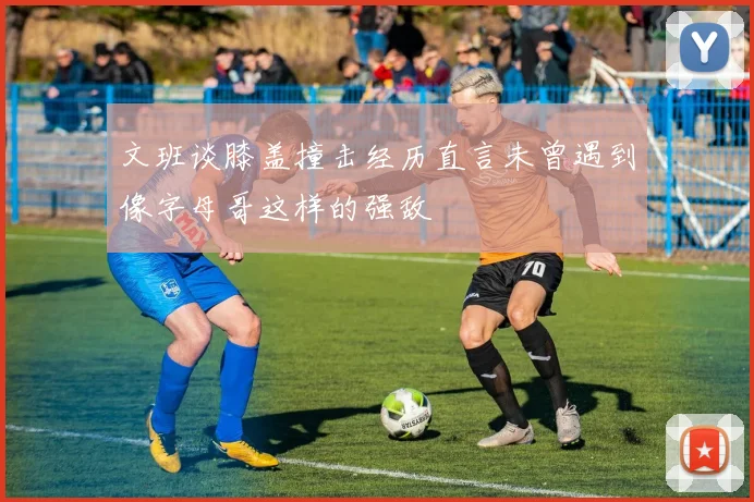 文班谈膝盖撞击经历直言未曾遇到像字母哥这样的强敌