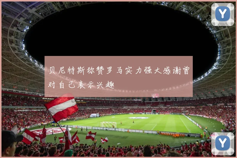 贝尼特斯称赞罗马实力强大感谢曾对自己表示兴趣