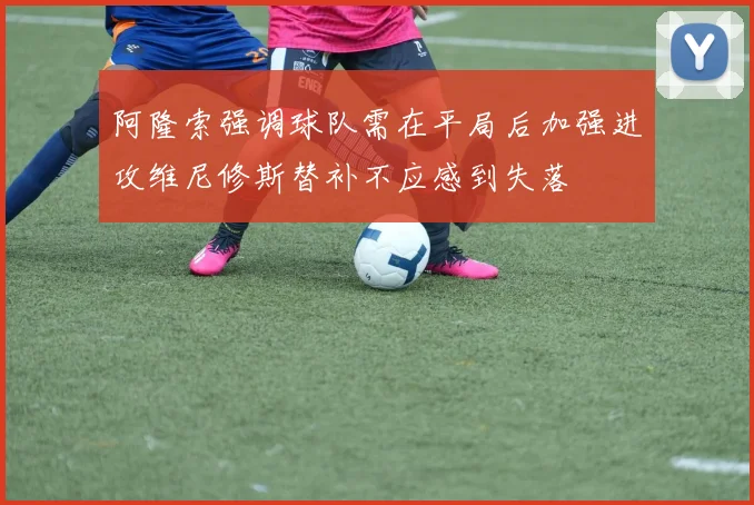 阿隆索强调球队需在平局后加强进攻维尼修斯替补不应感到失落