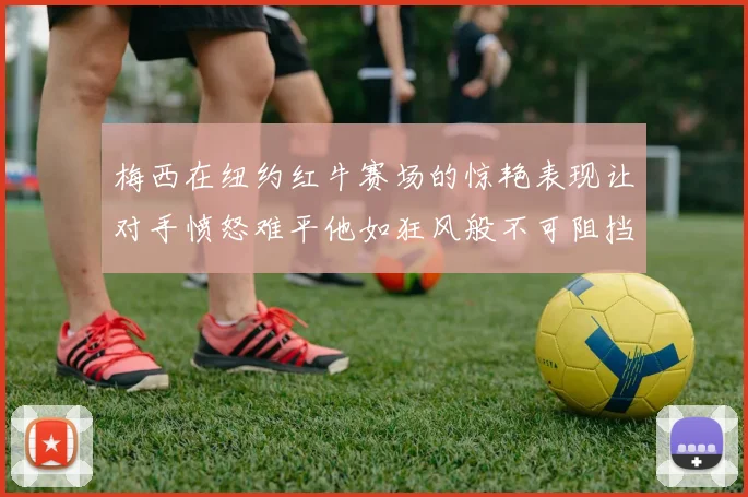梅西在纽约红牛赛场的惊艳表现让对手愤怒难平他如狂风般不可阻挡