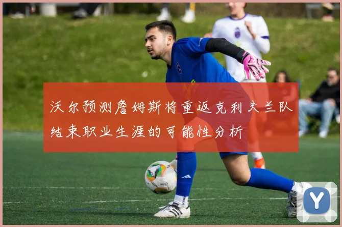 沃尔预测詹姆斯将重返克利夫兰队结束职业生涯的可能性分析