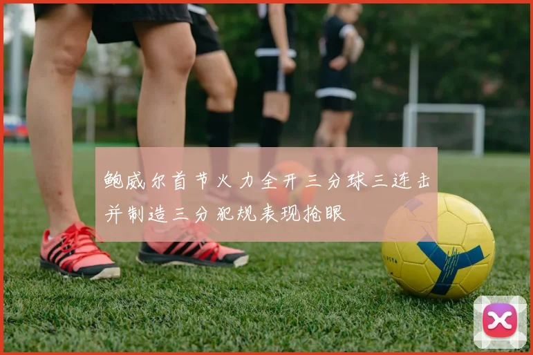 鲍威尔首节火力全开三分球三连击并制造三分犯规表现抢眼