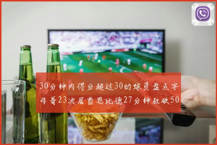 30分钟内得分超过30的球员盘点字母哥23次居首恩比德27分钟狂砍50分