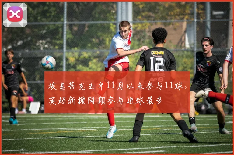 埃基蒂克去年11月以来参与11球，英超新援同期参与进球最多
