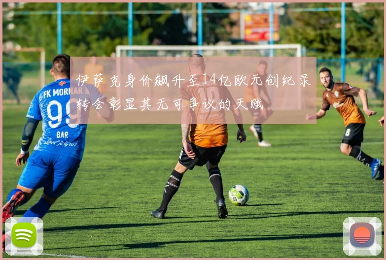 伊萨克身价飙升至14亿欧元创纪录转会彰显其无可争议的天赋
