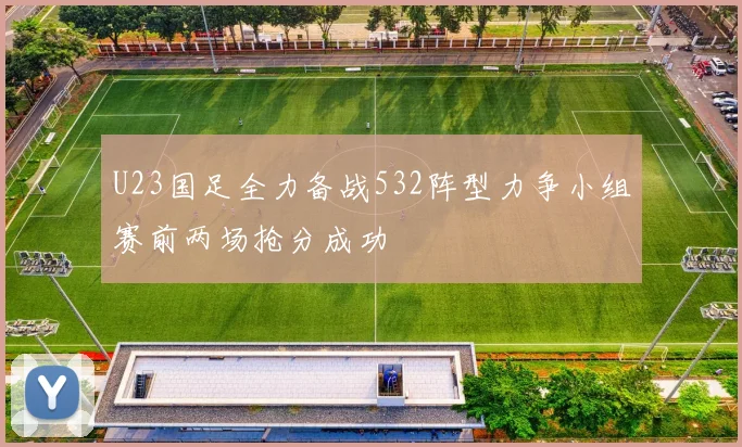 U23国足全力备战532阵型力争小组赛前两场抢分成功