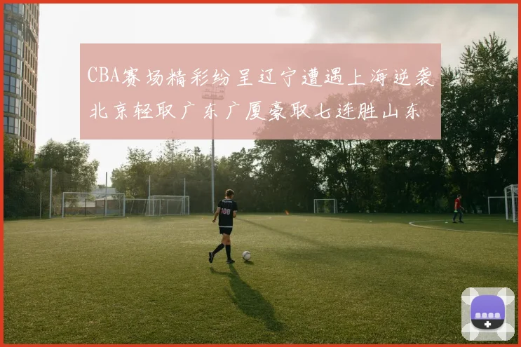 CBA赛场精彩纷呈辽宁遭遇上海逆袭北京轻取广东广厦豪取七连胜山东战胜新疆