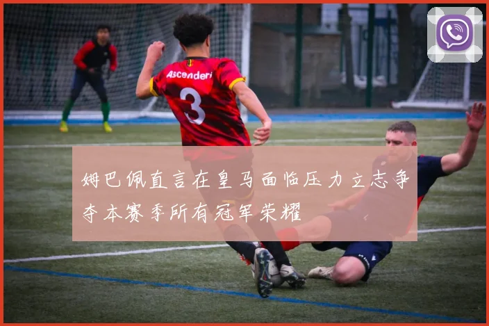 姆巴佩直言在皇马面临压力立志争夺本赛季所有冠军荣耀