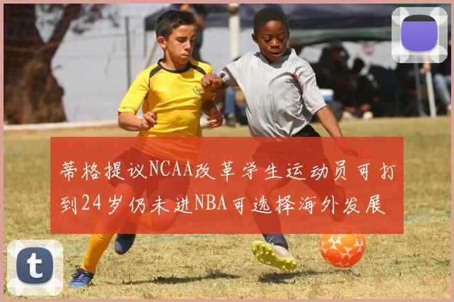 蒂格提议NCAA改革学生运动员可打到24岁仍未进NBA可选择海外发展