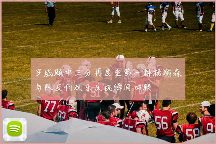 罗威飚中三分再度坐第一排杨瀚森与队友们欢乐庆祝瞬间回顾