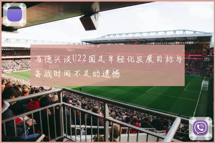 马德兴谈U22国足年轻化发展目标与备战时间不足的遗憾