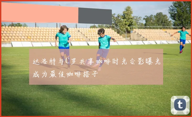 达洛特与C罗共享咖啡时光合影曝光成为最佳咖啡搭子