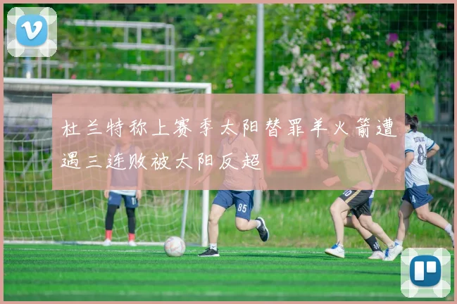 杜兰特称上赛季太阳替罪羊火箭遭遇三连败被太阳反超