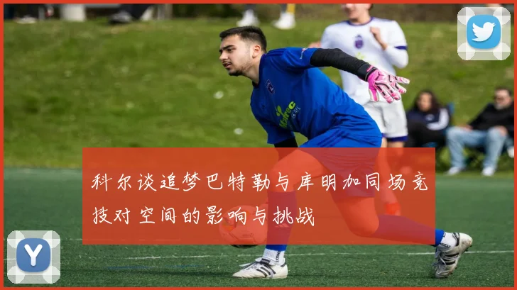 科尔谈追梦巴特勒与库明加同场竞技对空间的影响与挑战