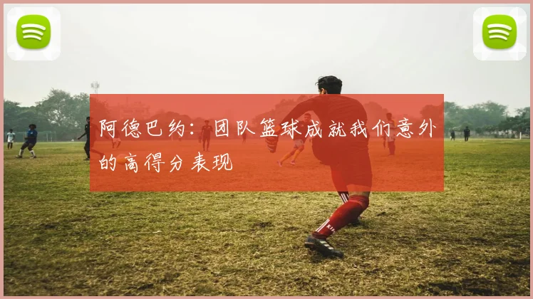 阿德巴约：团队篮球成就我们意外的高得分表现