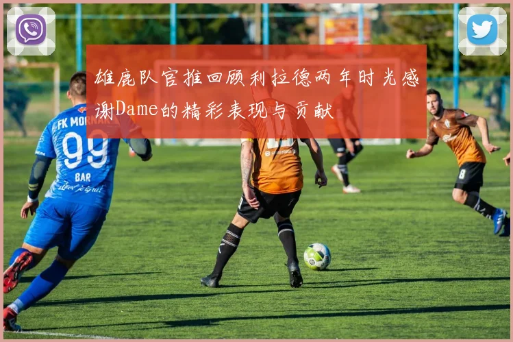 雄鹿队官推回顾利拉德两年时光感谢Dame的精彩表现与贡献