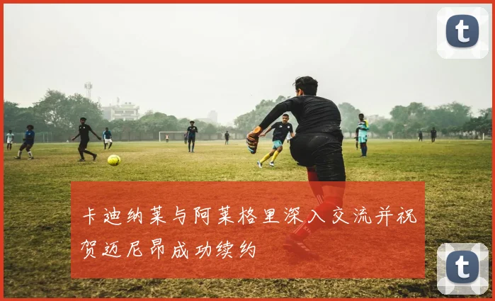 卡迪纳莱与阿莱格里深入交流并祝贺迈尼昂成功续约