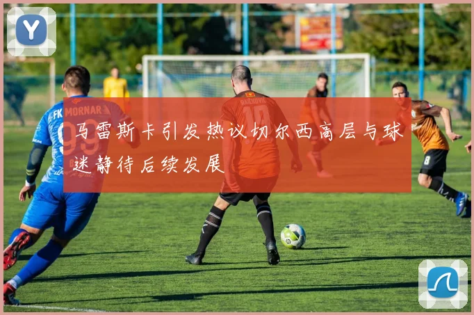 马雷斯卡引发热议切尔西高层与球迷静待后续发展