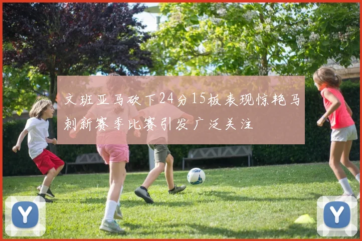 文班亚马砍下24分15板表现惊艳马刺新赛季比赛引发广泛关注
