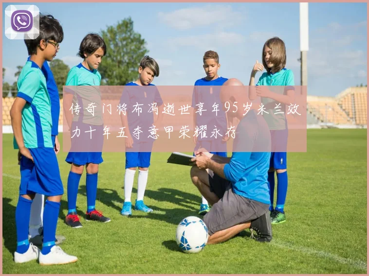 传奇门将布冯逝世享年95岁米兰效力十年五夺意甲荣耀永存