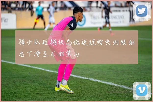 骑士队近期状态低迷连续失利致排名下滑至东部第七