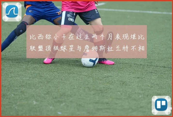 比西称小卡在过去两个月表现堪比联盟顶级球星与詹姆斯杜兰特不相上下