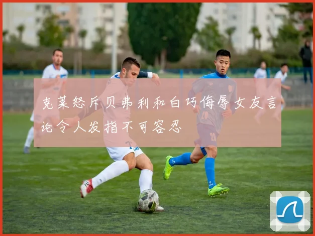 克莱怒斥贝弗利和白巧侮辱女友言论令人发指不可容忍