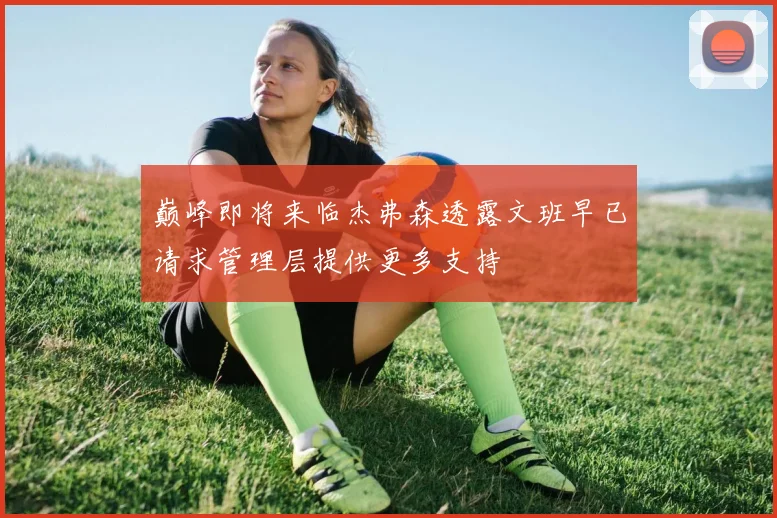 巅峰即将来临杰弗森透露文班早已请求管理层提供更多支持