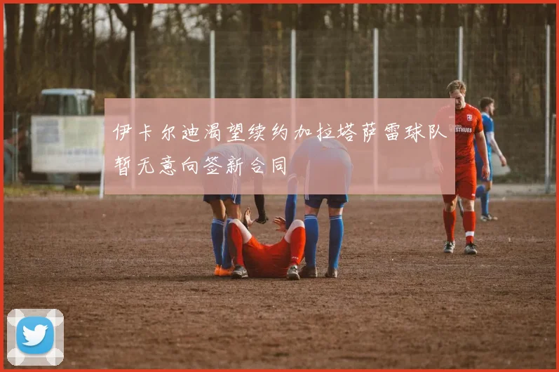 伊卡尔迪渴望续约加拉塔萨雷球队暂无意向签新合同