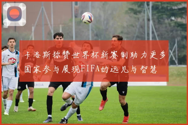 卡洛斯称赞世界杯新赛制助力更多国家参与展现FIFA的远见与智慧