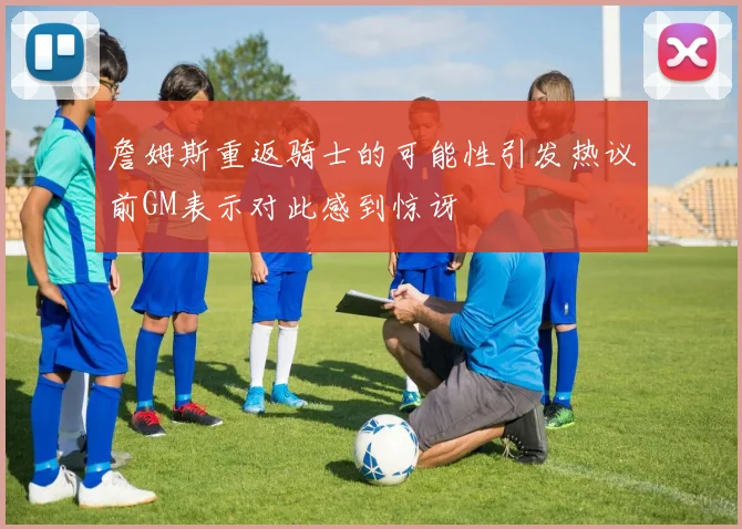 詹姆斯重返骑士的可能性引发热议前GM表示对此感到惊讶