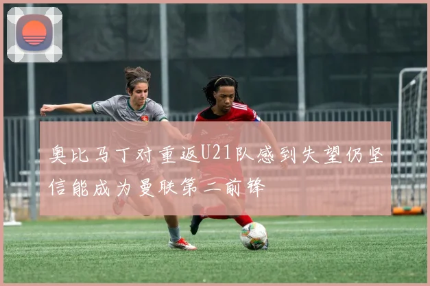 奥比马丁对重返U21队感到失望仍坚信能成为曼联第二前锋