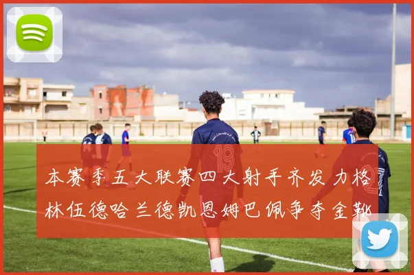 本赛季五大联赛四大射手齐发力格林伍德哈兰德凯恩姆巴佩争夺金靴荣耀