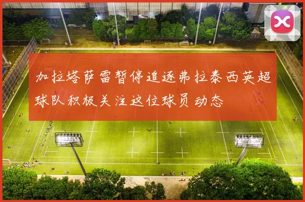 加拉塔萨雷暂停追逐弗拉泰西英超球队积极关注这位球员动态