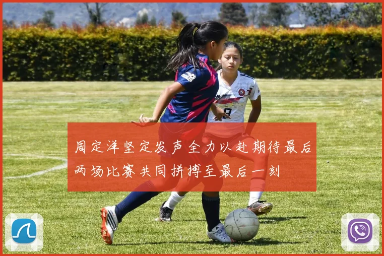 周定洋坚定发声全力以赴期待最后两场比赛共同拼搏至最后一刻