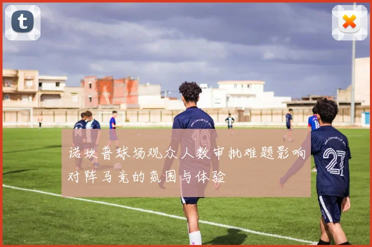诺坎普球场观众人数审批难题影响对阵马竞的氛围与体验